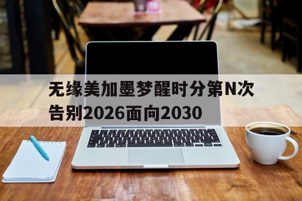 ANBO体育-无缘美加墨梦醒时分第N次告别2026面向2030的简单介绍